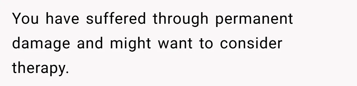 You have suffered through permanent damage and might want to consider therapy.