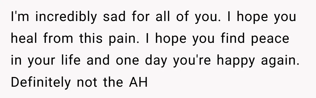 I'm incredibly sad for all of you. I hope you heal from this pain. I hope you find peace in your life and one day you're happy again. Definitely not...