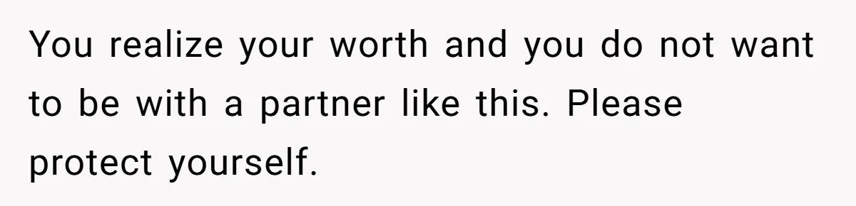 You realize your worth and you do not want to be with a partner like this. Please protect yourself.