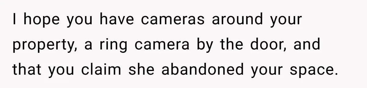 I hope you have cameras around your property, a ring camera by the door, and that you claim she abandoned your space.