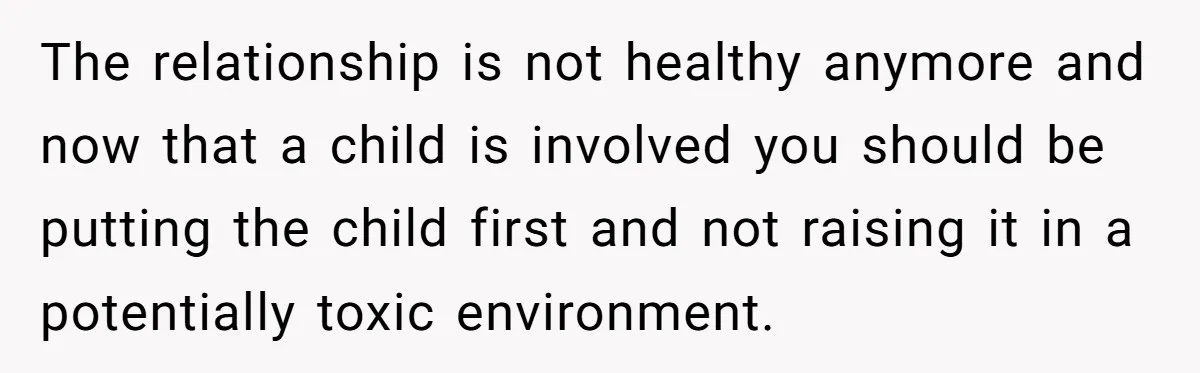 The relationship is not healthy anymore and now that a child is involved you should be putting the child first and not raising it in a potentially toxic environment.