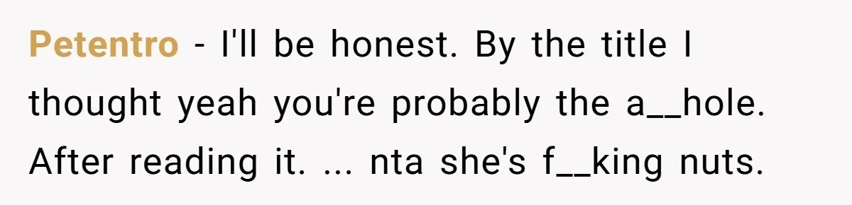 Petentro − I'll be honest. By the title I thought yeah you're probably the a__hole. After reading it. ... nta she's f__king nuts.