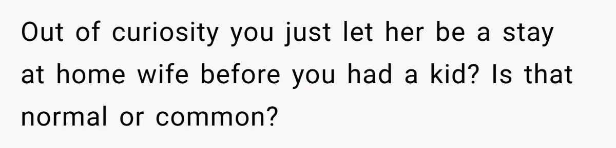 Out of curiosity you just let her be a stay at home wife before you had a kid? Is that normal or common?