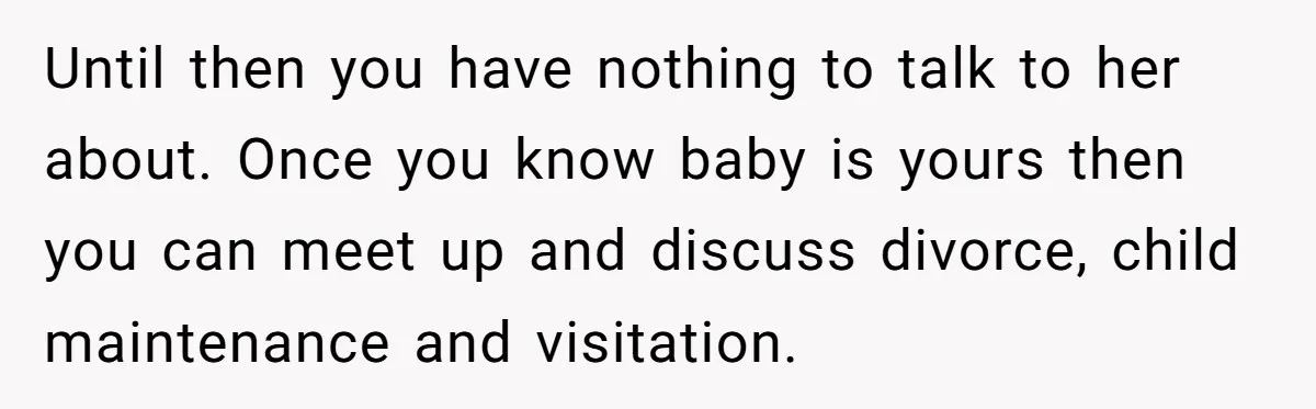 Until then you have nothing to talk to her about. Once you know baby is yours then you can meet up and discuss divorce, child maintenance and visitation.