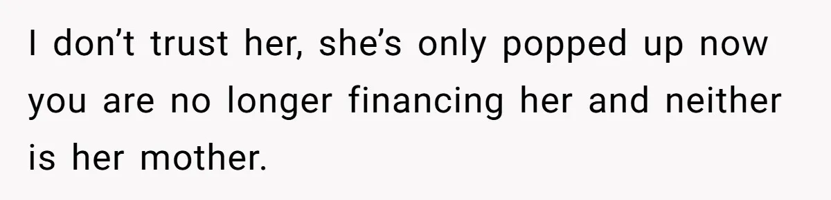 I don’t trust her, she’s only popped up now you are no longer financing her and neither is her mother.