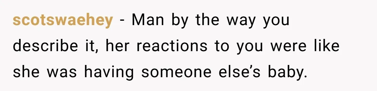 scotswaehey − Man by the way you describe it, her reactions to you were like she was having someone else’s baby.