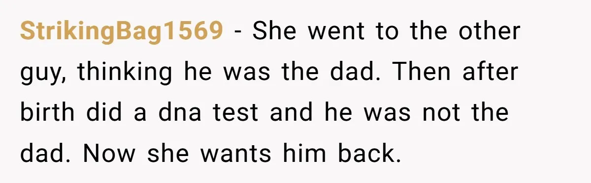 StrikingBag1569 − She went to the other guy, thinking he was the dad. Then after birth did a dna test and he was not the dad. Now she wants him...