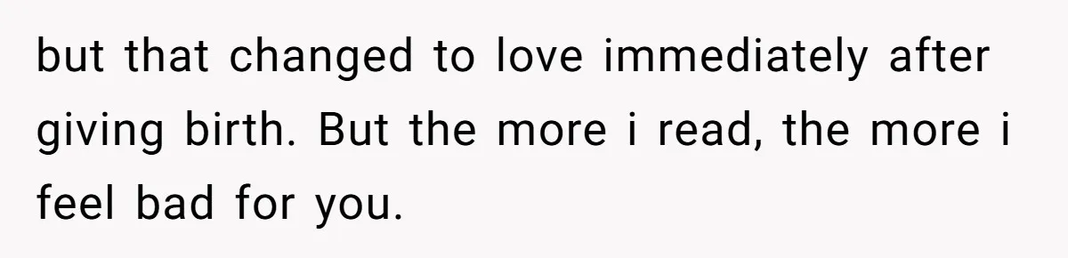 but that changed to love immediately after giving birth. But the more i read, the more i feel bad for you.