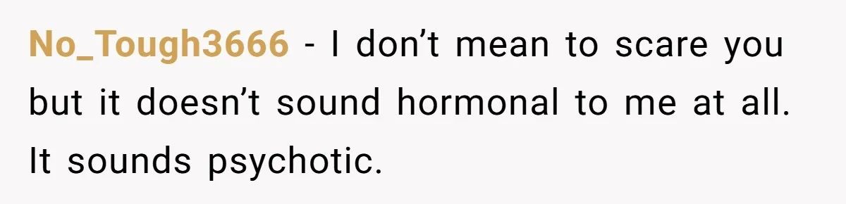 No_Tough3666 − I don’t mean to scare you but it doesn’t sound hormonal to me at all. It sounds psychotic.
