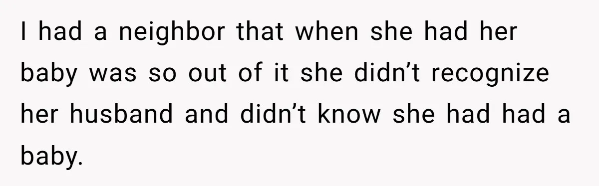 I had a neighbor that when she had her baby was so out of it she didn’t recognize her husband and didn’t know she had had a baby.