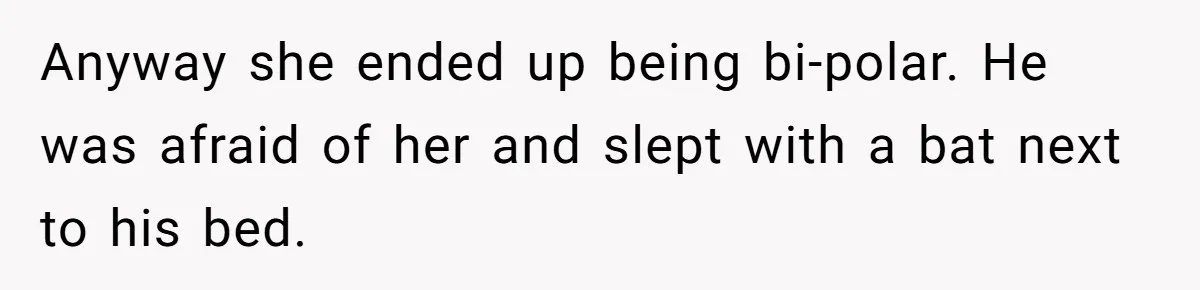 Anyway she ended up being bi-polar. He was afraid of her and slept with a bat next to his bed.