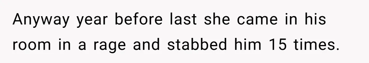 Anyway year before last she came in his room in a rage and stabbed him 15 times.