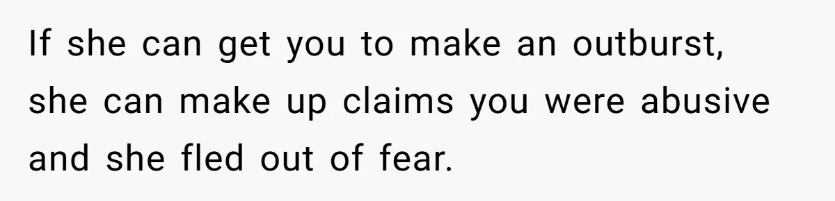 If she can get you to make an outburst, she can make up claims you were abusive and she fled out of fear.