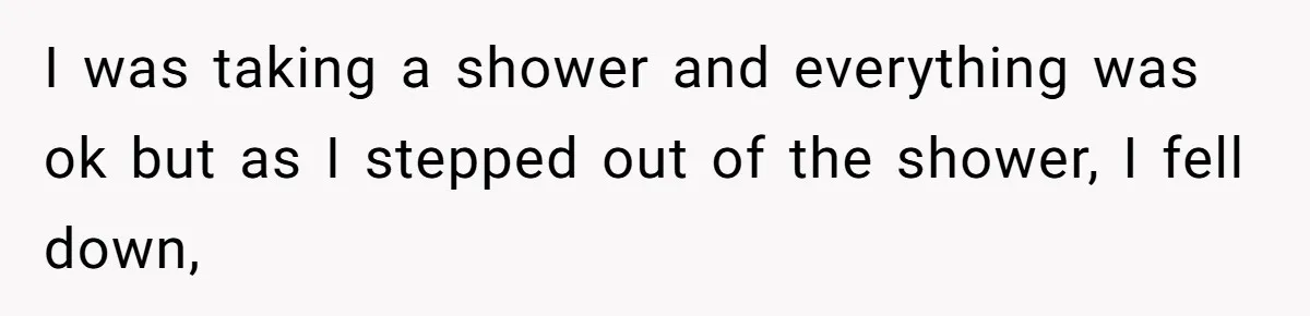 I was taking a shower and everything was ok but as I stepped out of the shower, I fell down,
