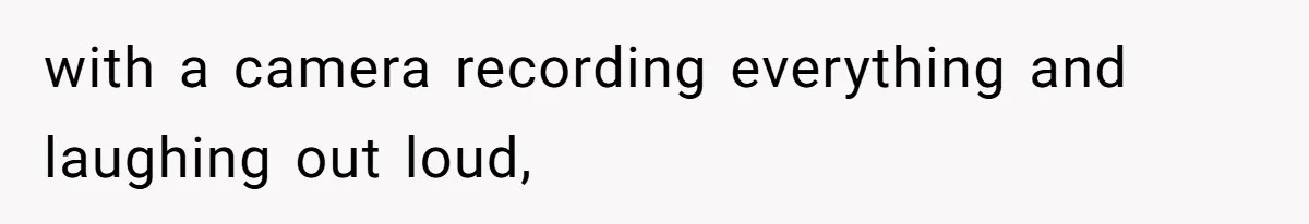 with a camera recording everything and laughing out loud,