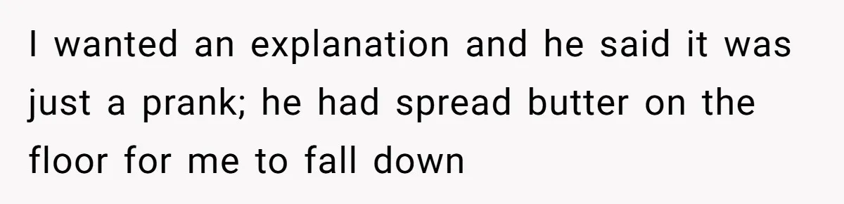 I wanted an explanation and he said it was just a prank; he had spread butter on the floor for me to fall down