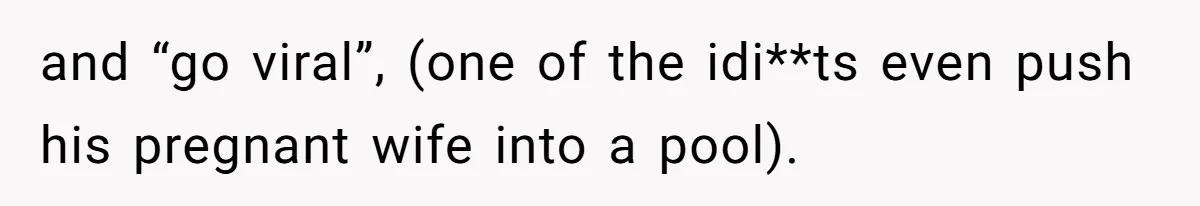 and “go viral”, (one of the idi**ts even push his pregnant wife into a pool).