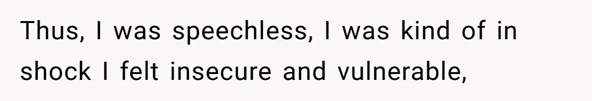 Thus, I was speechless, I was kind of in shock I felt insecure and vulnerable,