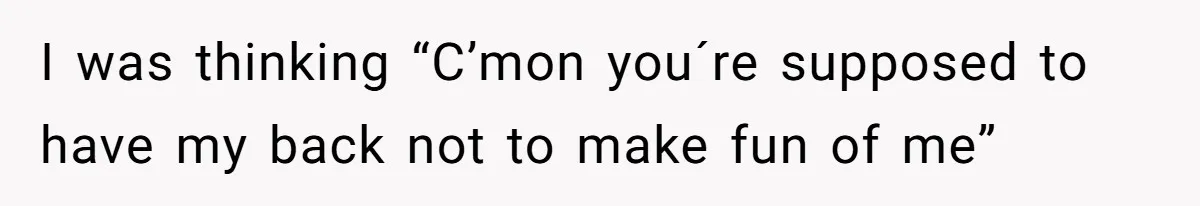 I was thinking “C’mon you´re supposed to have my back not to make fun of me”