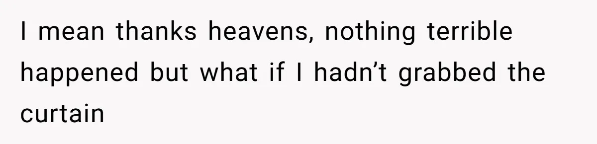 I mean thanks heavens, nothing terrible happened but what if I hadn’t grabbed the curtain