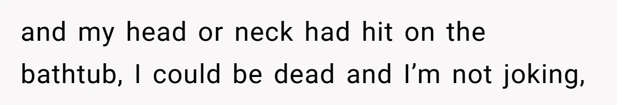 and my head or neck had hit on the bathtub, I could be dead and I’m not joking,