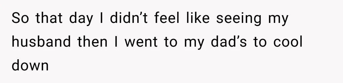 So that day I didn’t feel like seeing my husband then I went to my dad’s to cool down