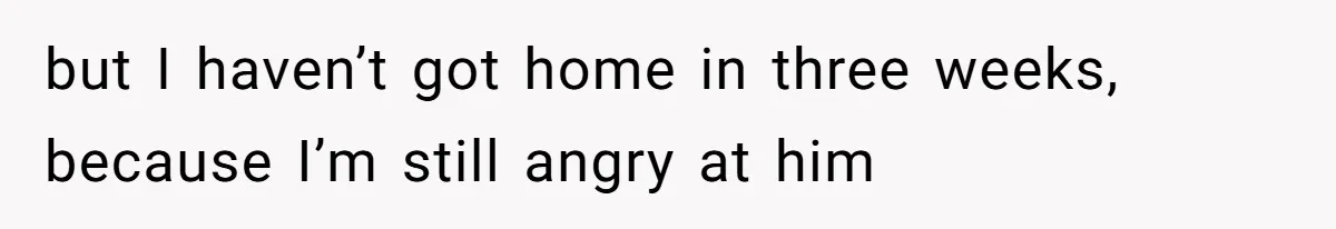but I haven’t got home in three weeks, because I’m still angry at him
