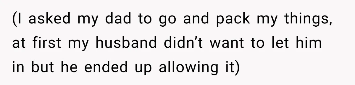 (I asked my dad to go and pack my things, at first my husband didn’t want to let him in but he ended up allowing it)