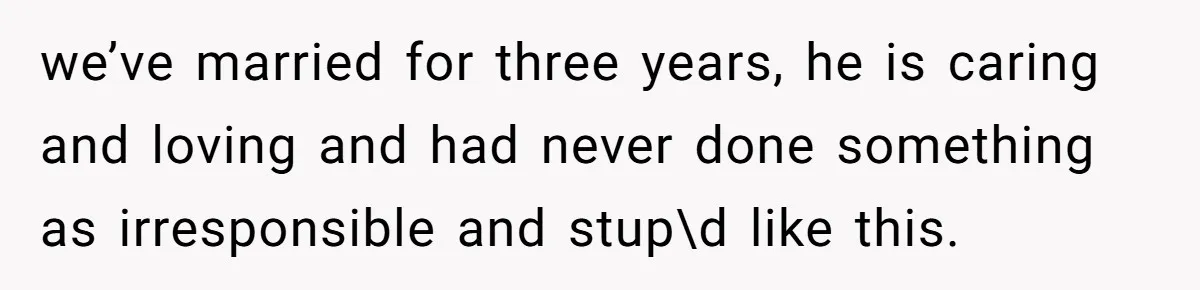 we’ve married for three years, he is caring and loving and had never done something as irresponsible and stup\d like this.