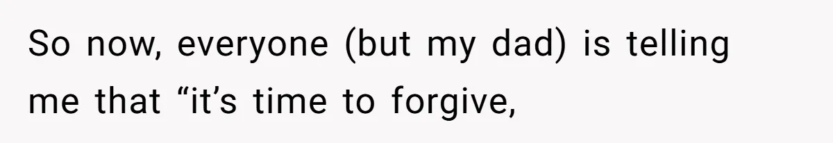So now, everyone (but my dad) is telling me that “it’s time to forgive,