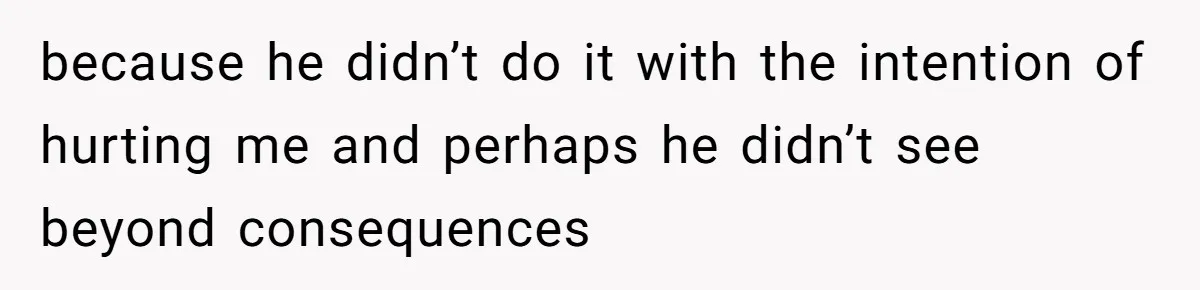 because he didn’t do it with the intention of hurting me and perhaps he didn’t see beyond consequences