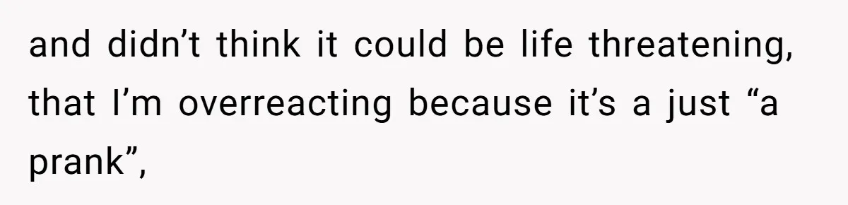 and didn’t think it could be life threatening, that I’m overreacting because it’s a just “a prank”,
