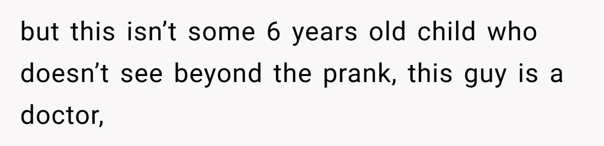 but this isn’t some 6 years old child who doesn’t see beyond the prank, this guy is a doctor,