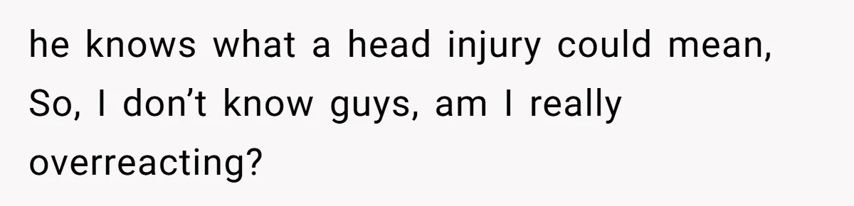 he knows what a head injury could mean, So, I don’t know guys, am I really overreacting?