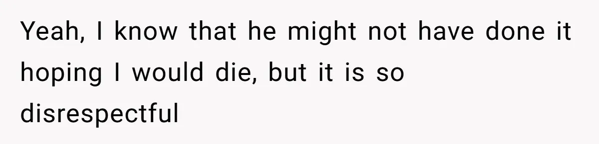 Yeah, I know that he might not have done it hoping I would die, but it is so disrespectful