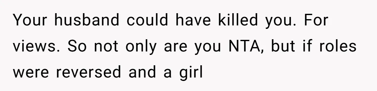 Your husband could have killed you. For views. So not only are you NTA, but if roles were reversed and a girl