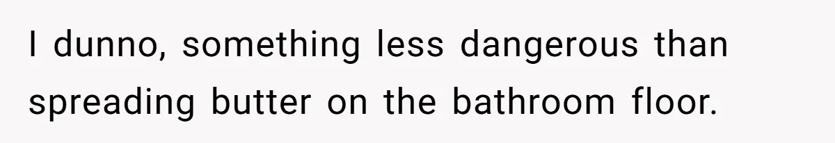 I dunno, something less dangerous than spreading butter on the bathroom floor.