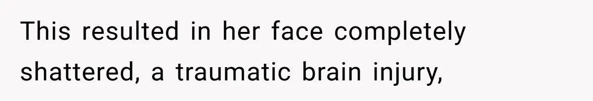 This resulted in her face completely shattered, a traumatic brain injury,