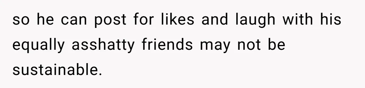 so he can post for likes and laugh with his equally asshatty friends may not be sustainable.