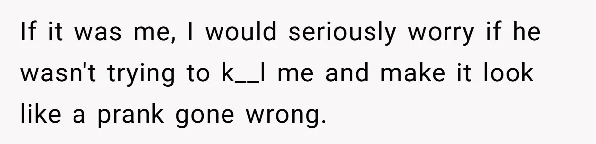 If it was me, I would seriously worry if he wasn't trying to k__l me and make it look like a prank gone wrong.