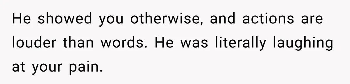 He showed you otherwise, and actions are louder than words. He was literally laughing at your pain.