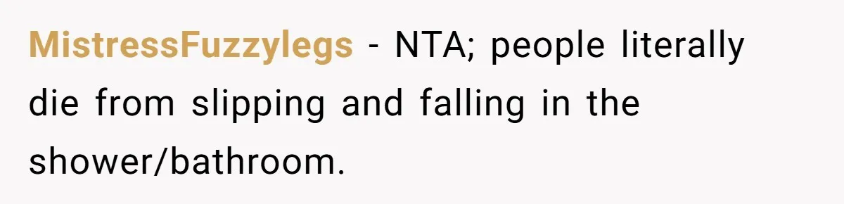 MistressFuzzylegs − NTA; people literally die from slipping and falling in the shower/bathroom.