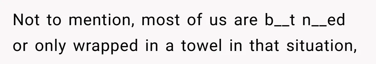 Not to mention, most of us are b__t n__ed or only wrapped in a towel in that situation,