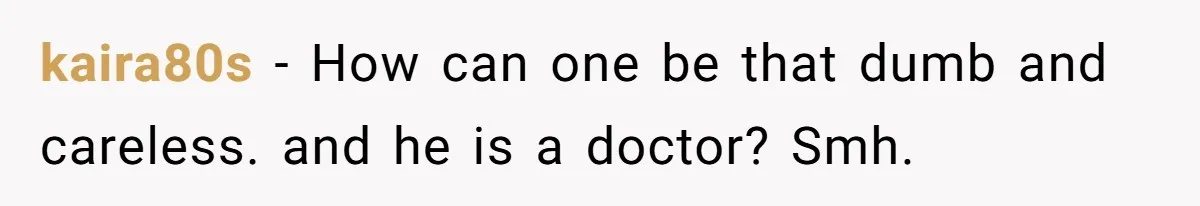 kaira80s − How can one be that dumb and careless. and he is a doctor? Smh.