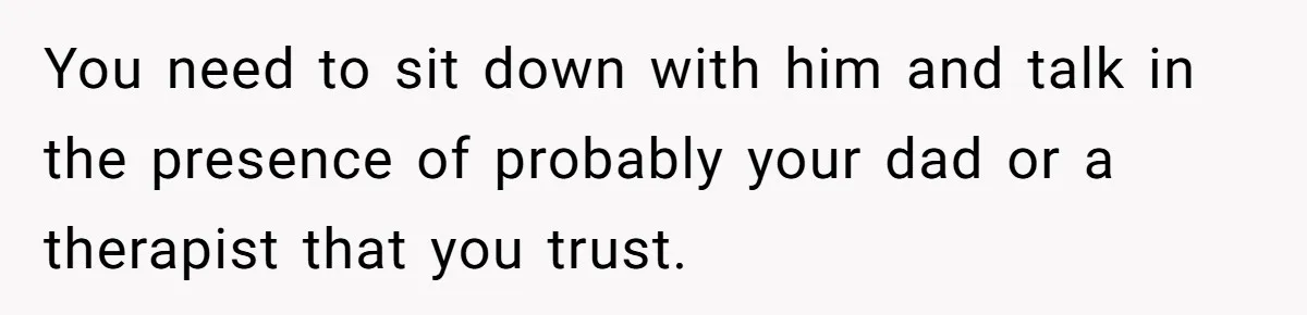You need to sit down with him and talk in the presence of probably your dad or a therapist that you trust.