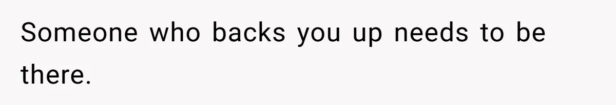 Someone who backs you up needs to be there.