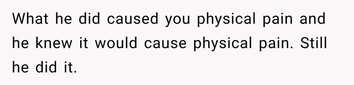 What he did caused you physical pain and he knew it would cause physical pain. Still he did it.