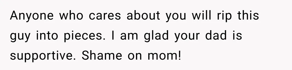 Anyone who cares about you will rip this guy into pieces. I am glad your dad is supportive. Shame on mom!