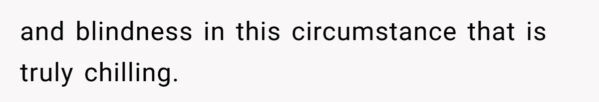 and blindness in this circumstance that is truly chilling.