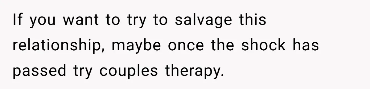 If you want to try to salvage this relationship, maybe once the shock has passed try couples therapy.
